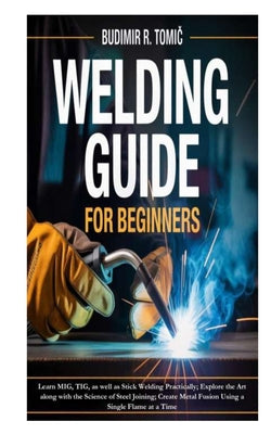 Welding Guide for Beginners: Learn MIG, TIG, as well as Stick Welding Practically; Explore the Art along with the Science of Steel Joining; Create Met by Budimir R. Tomic book cover