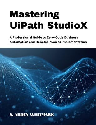 Mastering UiPath StudioX: A Professional Guide to Zero-Code Business Automation and Robotic Process Implementation by S. Arden Whitmark book cover