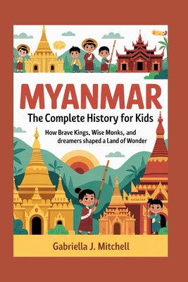 Myanmar: The Complete History for Kids: How brave kings, wise monks, and dreamers shaped a land of wonder by Gabriella J. Mitchell book cover