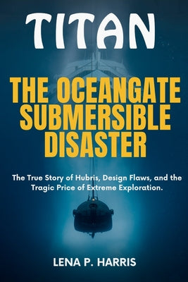 Titan: THE OCEANGATE SUBMERSIBLE DISASTER: The True Story of Hubris, Design Flaws, and the Tragic Price of Extreme Exploration by Lena P. Harris book cover