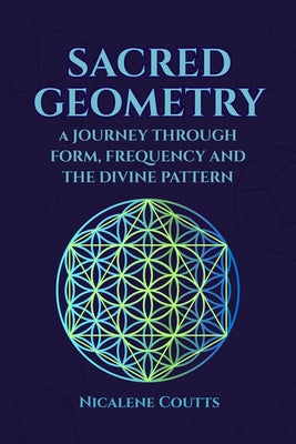 Sacred Geometry: A Journey through Form, Frequency and the Divine Pattern: Divine Patterns Platonic Solids Flower of Life Metatron's Cube Light Langua by Nicalene Coutts book cover