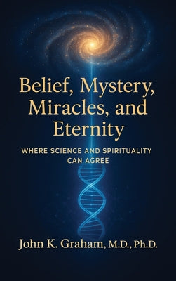Belief, Mystery, Miracles, and Eternity: Where Science and Spirituality Can Agree by John K. Graham book cover