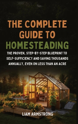 The Complete Guide To Homesteading: The Proven, Step-by-Step Blueprint to Self-Sufficiency and Saving Thousands Annually, Even on Less Than an Acre by Liam Armstrong book cover