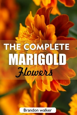 The complete Marigold flowers: The Ultimate Beginner's Guide to Growing, Caring for, and Harvesting Stunning marigold at Home and garden by Brandon Walker book cover