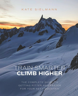 Train Smarter, Climb Higher: The Complete Guide to Getting Fitter and Faster for Your Next Mountain by Kate Sielmann book cover