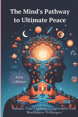 The Mind's Pathway to Ultimate Peace: Enhance Your Cognitive Competencies with Mindfulness Techniques by Alice J. Wilson book cover