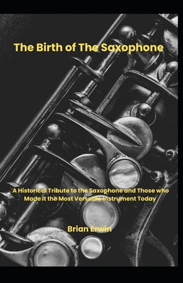 Book cover of The Birth of the Saxophone: A Historical Tribute to the Saxophone and Those Who Made it the Most Versatile Instrument Today by Erwin, Brian