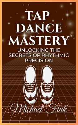 Tap Dance Mastery: Unlocking the Secrets of Rhythmic Precision: From Basic Moves to Advanced Routines-Master the Magic of Tap Dance by Michael Fink book cover
