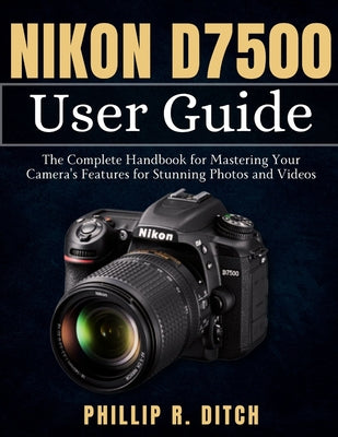 Nikon D7500 User Guide: The Complete Handbook for Mastering Your Camera's Features for Stunning Photos and Videos by Phillip R. Ditch book cover