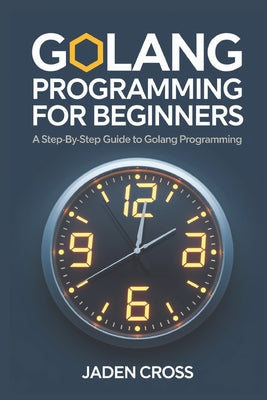Book cover of Golang Programming For Beginners: A Step-by-Step Guide to Golang Programming by Cross, Jaden