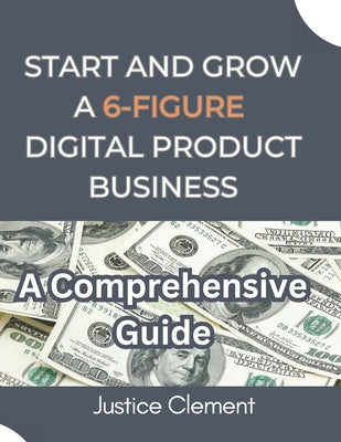 Book cover of Start and Grow a 6-Figure Digital Product Business: A Step-by-Step Guide to Creating, Marketing, and Scaling Profitable Digital Products by Clement, Justice