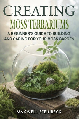 Book cover of Creating Moss Terrariums: A Beginner's Guide to Building and Caring for Your Moss Garden by Steinbeck, Maxwell