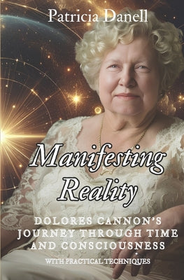 Manifesting Reality: Dolores Cannon's Journey Through Time and Consciousness: WITH PRACTICAL TECHNIQUES by Patricia Danell book cover