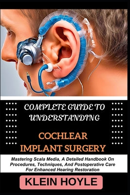 Complete Guide to Understanding Cochlear Implant Surgery: Mastering Scala Media, A Detailed Handbook On Procedures, Techniques, And Postoperative Care by Klein Hoyle book cover