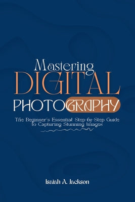 Mastering Digital Photography: The Beginner's Essential Step-by-Step Guide to Capturing Stunning Images by Isaiah A. Jackson book cover