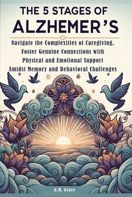 The 5 Stages of Alzheimer's: Navigate the Complexities of Caregiving, Foster Genuine Connections with Physical and Emotional Support Amidst Memory and