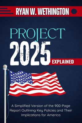 Project 2025 Explained: A Simplified Version of the 900-Page Report Outlining Key Policies and Their Implications for America by Ryan W. Wethington book cover