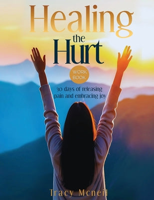 Book cover of Healing the Hurt: 30 Days to Release Pain and Embrace Joy: A Prayer-Based Healing Pain and Trauma Workbook by McNeil, Tracy