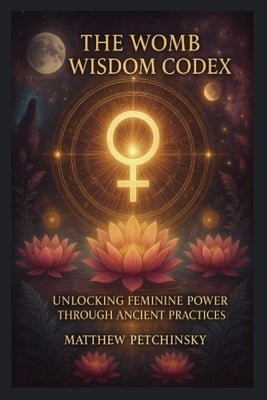 Book cover of The Womb Wisdom Codex: Unlocking Feminine Power Through Ancient Practices by Petchinsky, Matthew