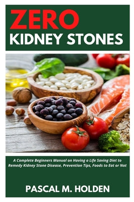 Zero Kidney Stones: A Complete Beginners Manual on Having a Life Saving Diet to Remedy Kidney Stone Disease, Prevention Tips, Foods to Eat or Not by Pascal M. Holden book cover