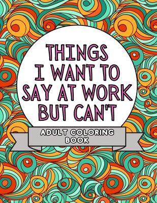 Things I Want To Say At Work But Can't: Adult Coloring Book: Stress Relievers For Adults at Work Gag Gift For Co-Workers by Mmg Press book cover