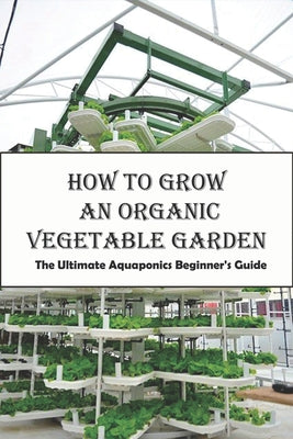 How To Grow An Organic Vegetable Garden_ The Ultimate Aquaponics Beginner's Guide: Aquaponic Hobbyists by Dora Trucchi book cover