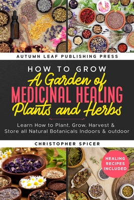 Book cover of How to Grow a Garden of Medicinal Healing Plants and Herbs: Learn How to Plant, Grow, Harvest & Store all Natural Botanicals Indoors & outdoor by Spicer, Christopher