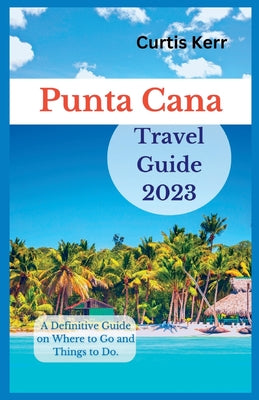Punta Cana Travel Guide 2023: A Definitive Guide on Where to Go and Things to Do by Curtis Kerr book cover