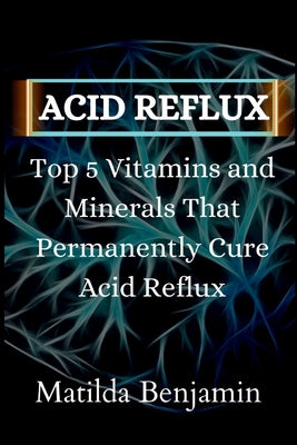 Acid reflux: Top 5 Vitamins and Minerals That Permanently Cure Acid Reflux by Matilda Benjamin book cover