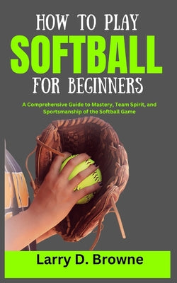 How to Play Softball for Beginners: A Comprehensive Guide to Mastery, Team Spirit, and Sportsmanship of the Softball Game by Larry Browne book cover