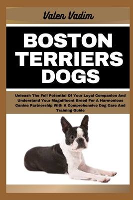 Book cover of Boston Terriers Dogs: Unleash The Full Potential Of Your Loyal Companion And Understand Your Magnificent Breed For A Harmonious Canine Partn by Vadim, Valen