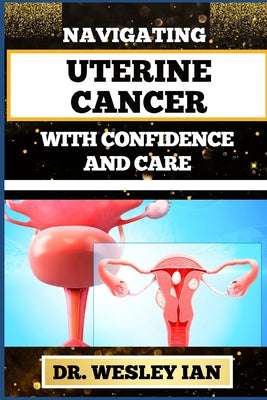 Navigating Uterine Cancer with Confidence and Care: Transformative Strategies For Cancer Recovery For Better Reproductive Health And Fertility by Wesley Ian book cover