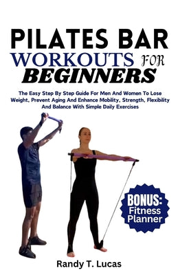 Pilates Bar Workouts for Beginners: The Easy Step By Step Guide For Men And Women To Lose Weight, Prevent Aging And Enhance Mobility, Strength, Flexib by Randy T. Lucas book cover