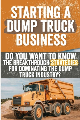 Starting a Dump Truck Business: Do You Want to Know the Breakthrough Strategies for Dominating the Dump Truck Industry? by Georgiana J. Feldman book cover