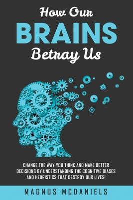 Book cover of How Our Brains Betray Us: Change the Way you Think and Make Better Decisions by Understanding the Cognitive Biases and Heuristics that Destroy Our liv by McDaniels, Magnus