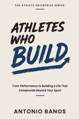Athletes Who Build: From Performance to Building a Life That Compounds Beyond Your Sport by Antonio Banos book cover